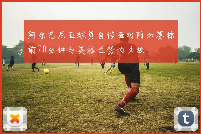 阿尔巴尼亚球员自信面对附加赛称前70分钟与英格兰势均力敌