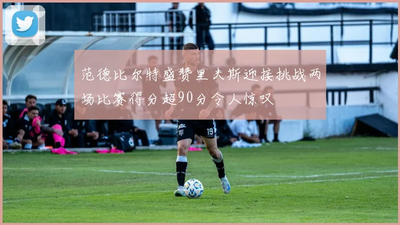 范德比尔特盛赞里夫斯迎接挑战两场比赛得分超90分令人惊叹