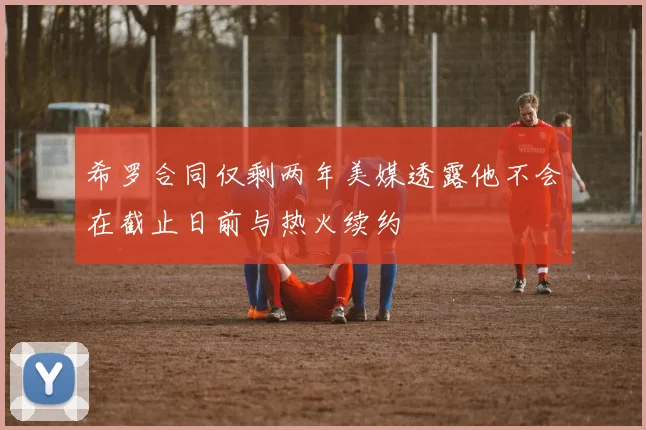 希罗合同仅剩两年美媒透露他不会在截止日前与热火续约