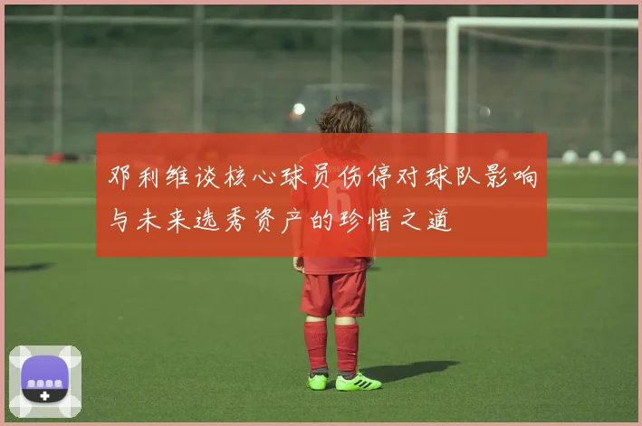 邓利维谈核心球员伤停对球队影响与未来选秀资产的珍惜之道