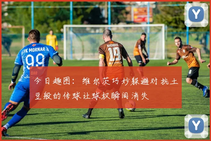 今日趣图：维尔茨巧妙躲避对抗土豆般的传球让球权瞬间消失