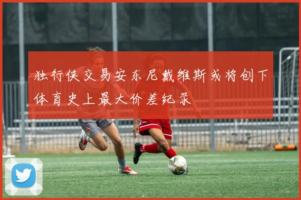 独行侠交易安东尼戴维斯或将创下体育史上最大价差纪录