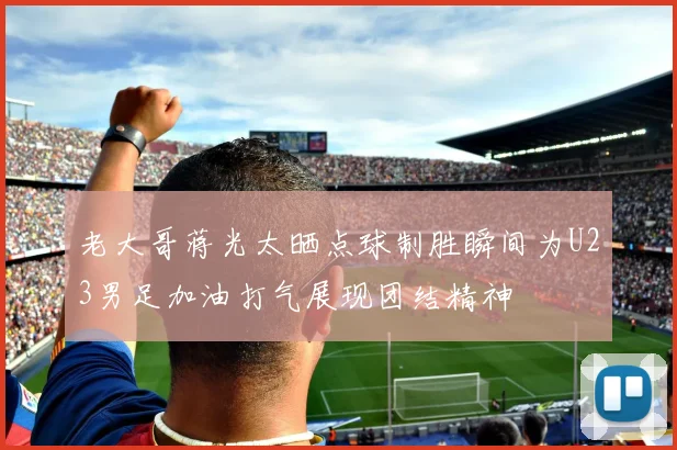 老大哥蒋光太晒点球制胜瞬间为U23男足加油打气展现团结精神