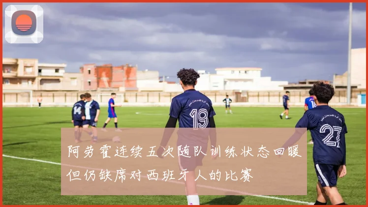 阿劳霍连续五次随队训练状态回暖但仍缺席对西班牙人的比赛