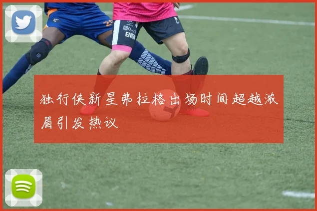 独行侠新星弗拉格出场时间超越浓眉引发热议