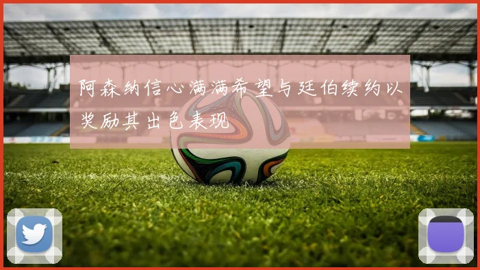 阿森纳信心满满希望与廷伯续约以奖励其出色表现
