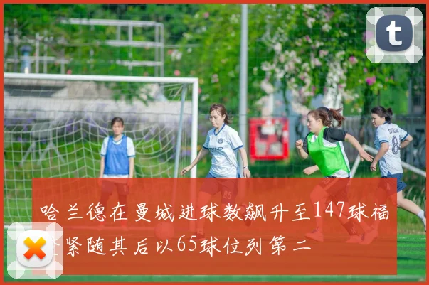 哈兰德在曼城进球数飙升至147球福登紧随其后以65球位列第二
