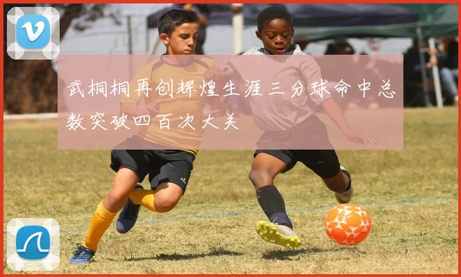 武桐桐再创辉煌生涯三分球命中总数突破四百次大关