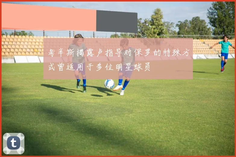 考辛斯揭露卢指导对保罗的特殊方式曾适用于多位明星球员