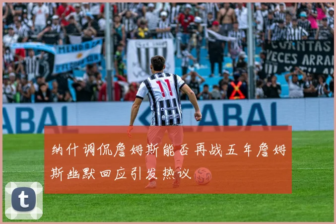 纳什调侃詹姆斯能否再战五年詹姆斯幽默回应引发热议