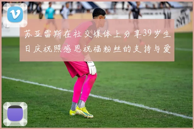 苏亚雷斯在社交媒体上分享39岁生日庆祝照感恩祝福粉丝的支持与爱护