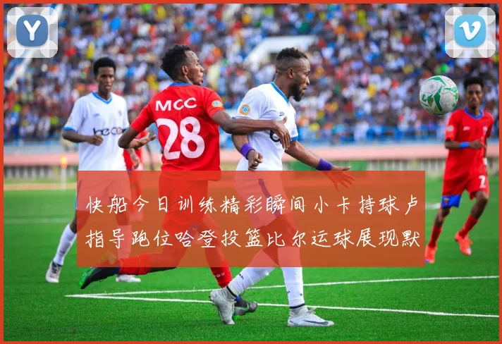 快船今日训练精彩瞬间小卡持球卢指导跑位哈登投篮比尔运球展现默契