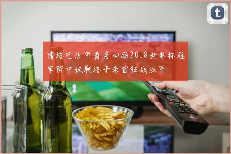 博格巴法甲首秀回顾2018世界杯冠军阵中仅剩格子未曾征战法甲