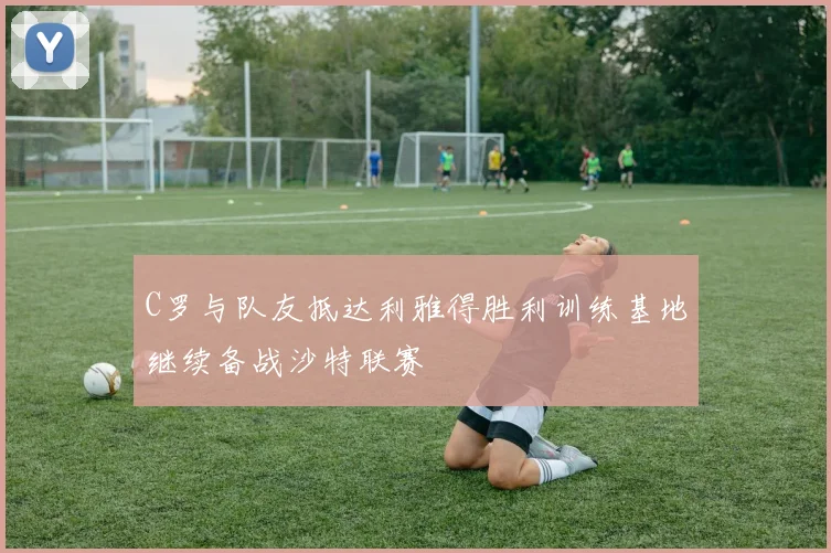 C罗与队友抵达利雅得胜利训练基地继续备战沙特联赛