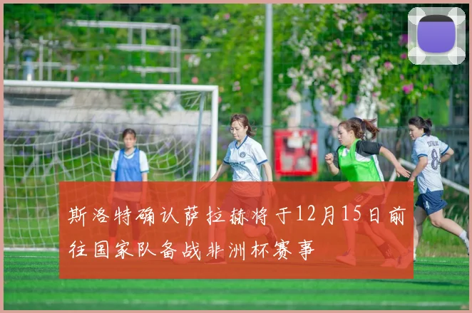 斯洛特确认萨拉赫将于12月15日前往国家队备战非洲杯赛事