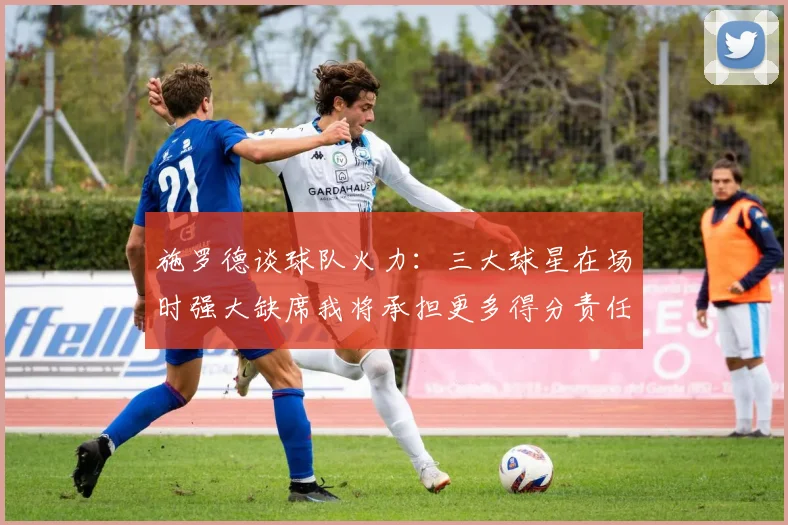 施罗德谈球队火力：三大球星在场时强大缺席我将承担更多得分责任