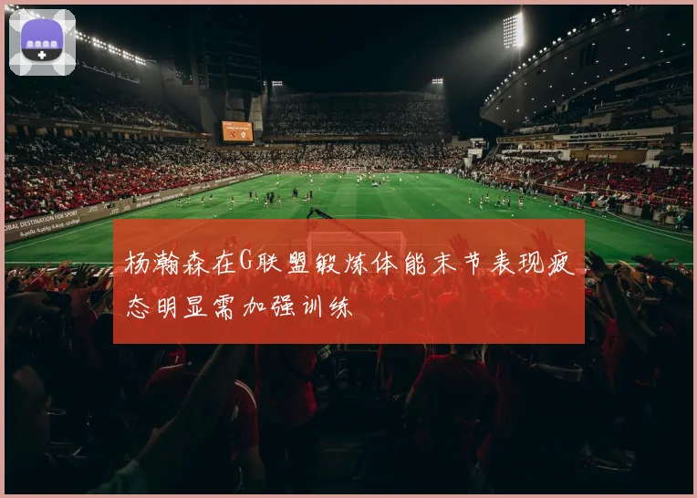 杨瀚森在G联盟锻炼体能末节表现疲态明显需加强训练