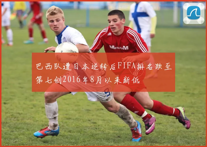 巴西队遭日本逆转后FIFA排名跌至第七创2016年8月以来新低