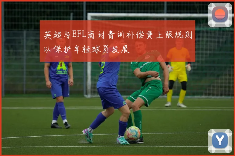 英超与EFL商讨青训补偿费上限规则以保护年轻球员发展