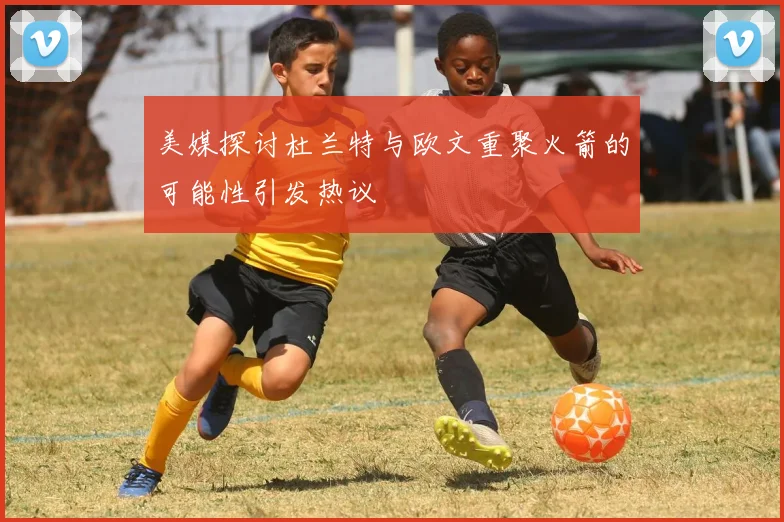 美媒探讨杜兰特与欧文重聚火箭的可能性引发热议