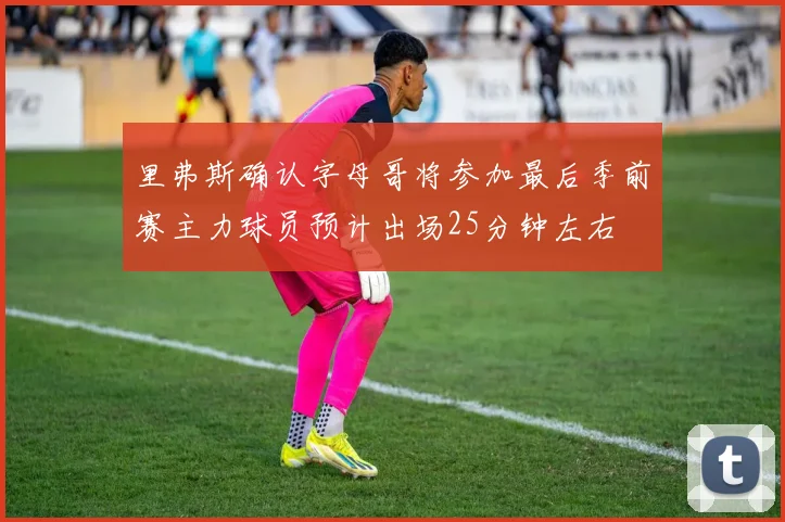 里弗斯确认字母哥将参加最后季前赛主力球员预计出场25分钟左右