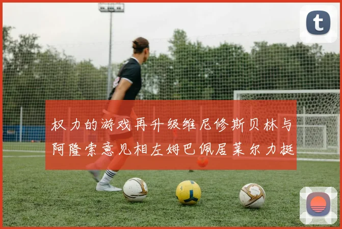 权力的游戏再升级维尼修斯贝林与阿隆索意见相左姆巴佩居莱尔力挺新势力