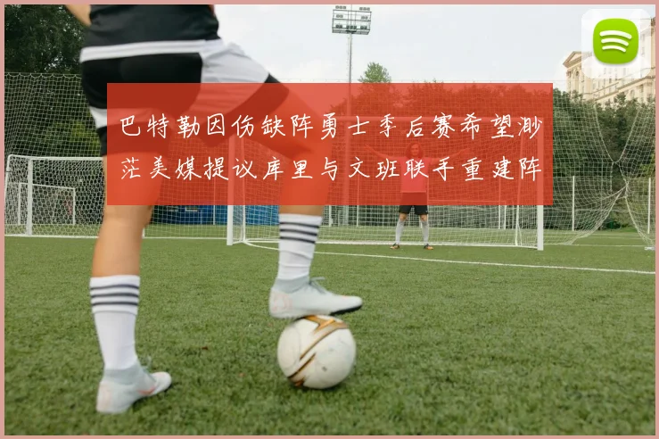 巴特勒因伤缺阵勇士季后赛希望渺茫美媒提议库里与文班联手重建阵容