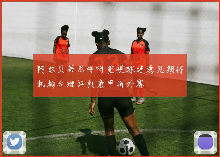 阿尔贝蒂尼呼吁重视球迷意见期待机构合理评判意甲海外赛