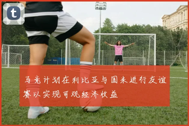 马竞计划在利比亚与国米进行友谊赛以实现可观经济收益